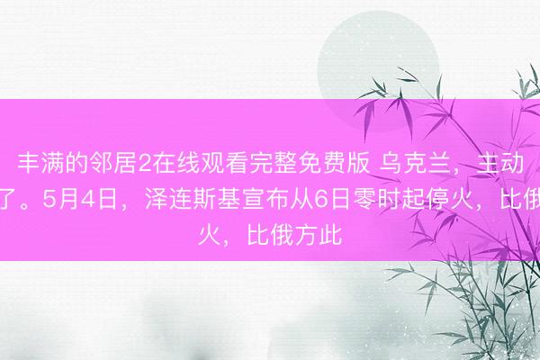 丰满的邻居2在线观看完整免费版 乌克兰，主动停火了。5月4日，泽连斯基宣布从6日零时起停火，比俄方此