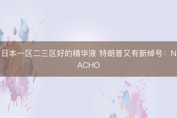 日本一区二三区好的精华液 特朗普又有新绰号：NACHO
