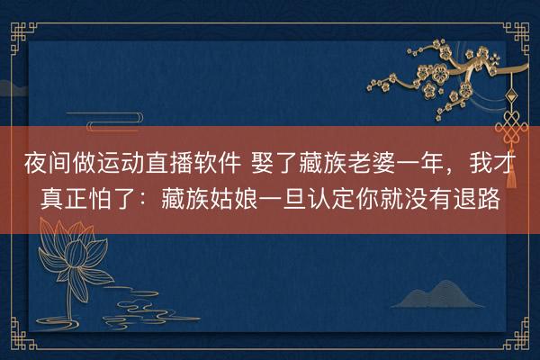 夜间做运动直播软件 娶了藏族老婆一年，我才真正怕了：藏族姑娘一旦认定你就没有退路
