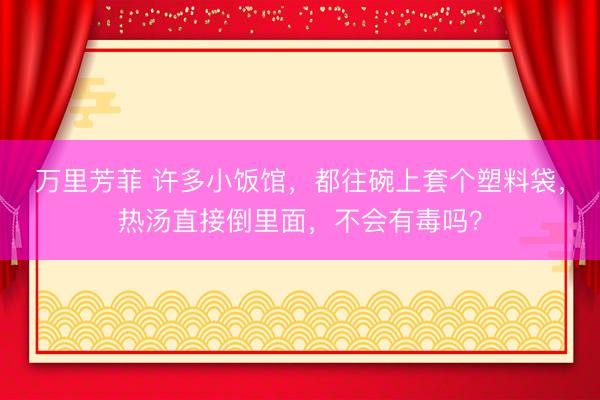 万里芳菲 许多小饭馆,都往碗上套个塑料袋,热汤直接倒里面,不会有毒吗?