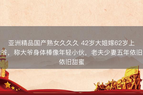 亚洲精品国产熟女久久久 42岁大姐嫁62岁上海大爷,称大爷身体棒像年轻小伙,老夫少妻五年依旧甜蜜