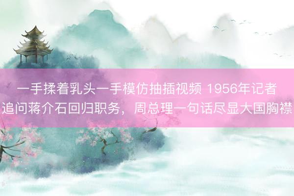一手揉着乳头一手模仿抽插视频 1956年记者追问蒋介石回归职务，周总理一句话尽显大国胸襟