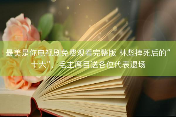 最美是你电视剧免费观看完整版 林彪摔死后的“十大”,毛主席目送各位代表退场