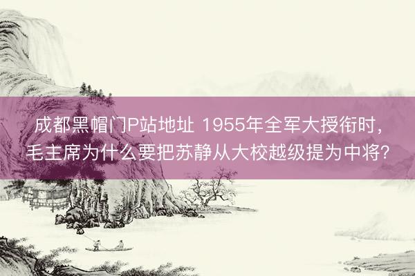 成都黑帽门P站地址 1955年全军大授衔时，毛主席为什么要把苏静从大校越级提为中将？