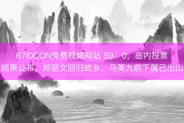 67IDCON免费视频网站 59：0，岛内投票结果公布，郑丽文回归故乡，马英九前下属已出山