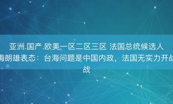 亚洲.国产.欧美一区二区三区 法国总统候选人梅朗雄表态：台海问题是中国内政，法国无实力开战