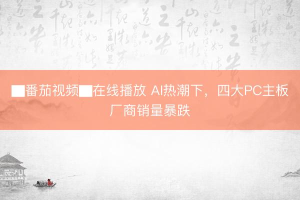▇番茄视频▇在线播放 AI热潮下，四大PC主板厂商销量暴跌