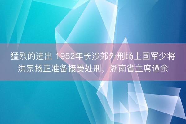 猛烈的进出 1952年长沙郊外刑场上国军少将洪宗扬正准备接受处刑，湖南省主席谭余