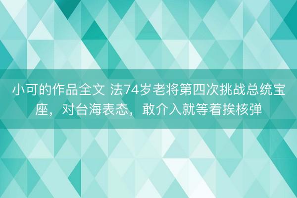 小可的作品全文 法74岁老将第四次挑战总统宝座，对台海表态，敢介入就等着挨核弹