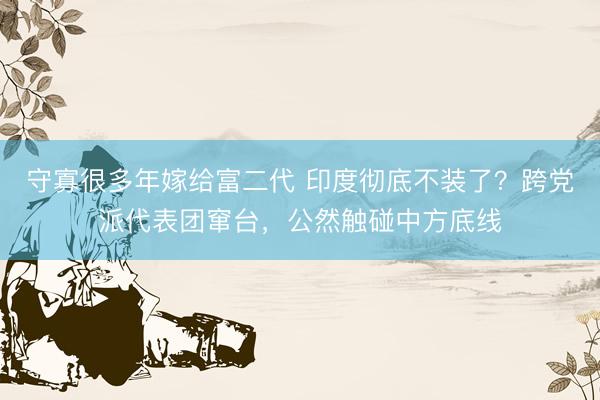 守寡很多年嫁给富二代 印度彻底不装了？跨党派代表团窜台，公然触碰中方底线