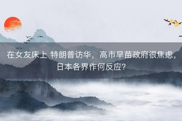 在女友床上 特朗普访华，高市早苗政府很焦虑，日本各界作何反应？