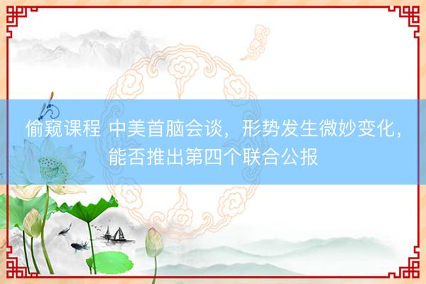 偷窥课程 中美首脑会谈，形势发生微妙变化，能否推出第四个联合公报