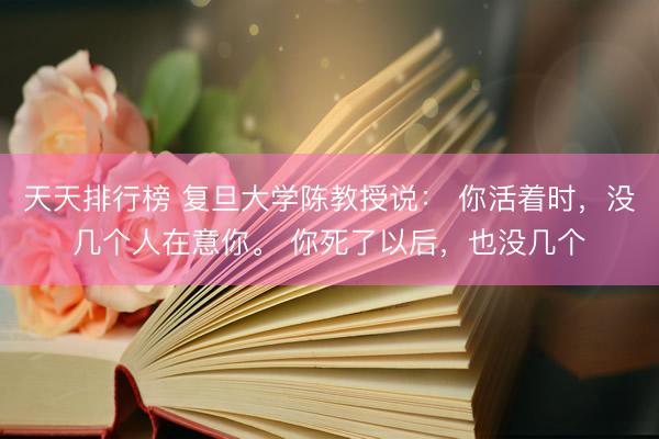 天天排行榜 复旦大学陈教授说: 你活着时,没几个人在意你。 你死了以后,也没几个