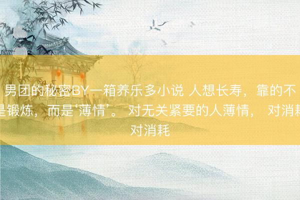 男团的秘密BY一箱养乐多小说 人想长寿,靠的不是锻炼,而是‘薄情’。 对无关紧要的人薄情, 对消耗
