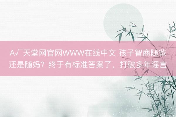 А√天堂网官网WWW在线中文 孩子智商随爸还是随妈?终于有标准答案了,打破多年谣言