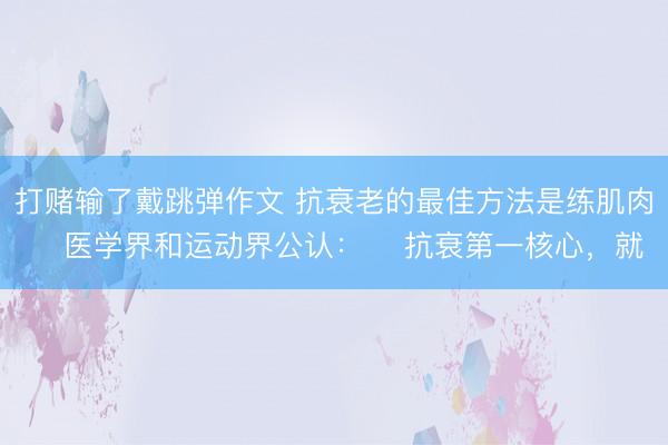 打赌输了戴跳弹作文 抗衰老的最佳方法是练肌肉 医学界和运动界公认: 抗衰第一核心,就