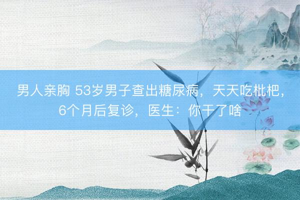 男人亲胸 53岁男子查出糖尿病，天天吃枇杷，6个月后复诊，医生：你干了啥