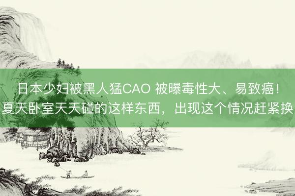 日本少妇被黑人猛CAO 被曝毒性大、易致癌！夏天卧室天天碰的这样东西，出现这个情况赶紧换