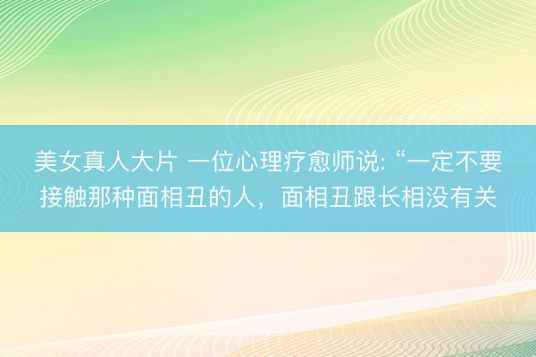 美女真人大片 一位心理疗愈师说: “一定不要接触那种面相丑的人,面相丑跟长相没有关