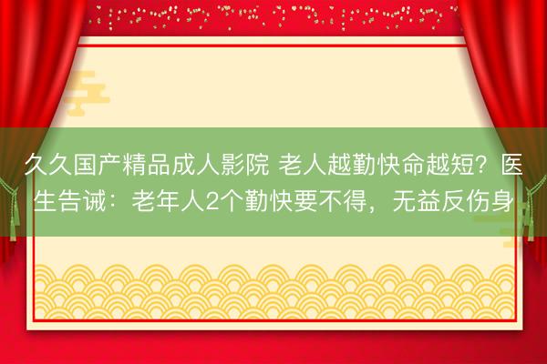 久久国产精品成人影院 老人越勤快命越短?医生告诫:老年人2个勤快要不得,无益反伤身