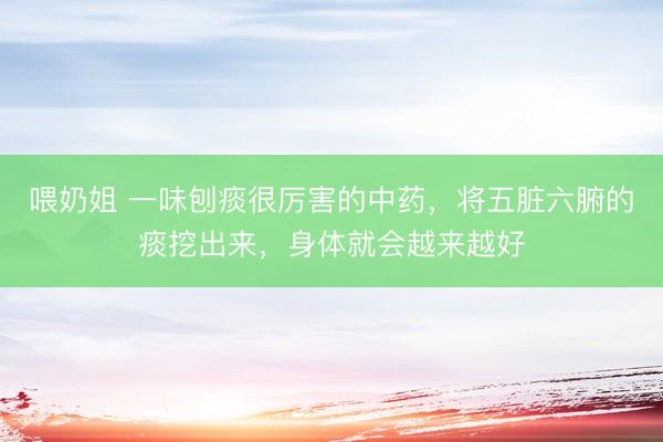 喂奶姐 一味刨痰很厉害的中药，将五脏六腑的痰挖出来，身体就会越来越好