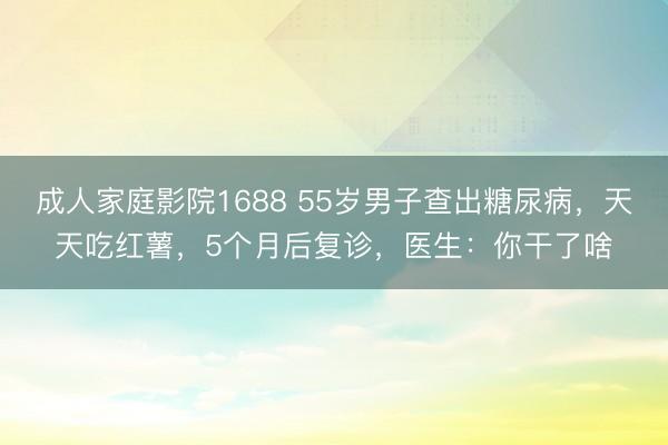 成人家庭影院1688 55岁男子查出糖尿病，天天吃红薯，5个月后复诊，医生：你干了啥