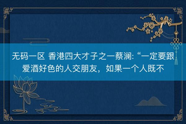 无码一区 香港四大才子之一蔡澜: “一定要跟爱酒好色的人交朋友,如果一个人既不