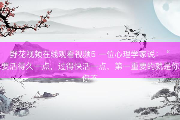野花视频在线观看视频5 一位心理学家说： “想要活得久一点，过得快活一点，第一重要的就是你不
