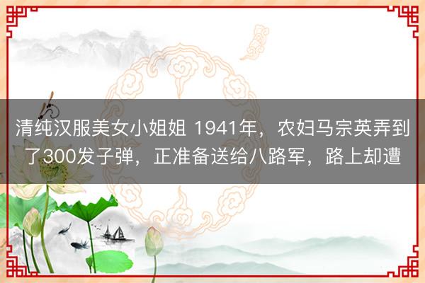 清纯汉服美女小姐姐 1941年，农妇马宗英弄到了300发子弹，正准备送给八路军，路上却遭