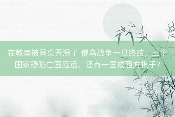 在教室被同桌弄湿了 俄乌战争一旦终结，三个国家恐陷亡国厄运，还有一国成西方棋子？