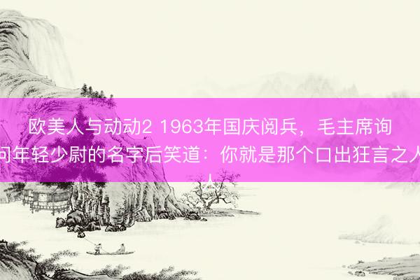 欧美人与动动2 1963年国庆阅兵，毛主席询问年轻少尉的名字后笑道：你就是那个口出狂言之人