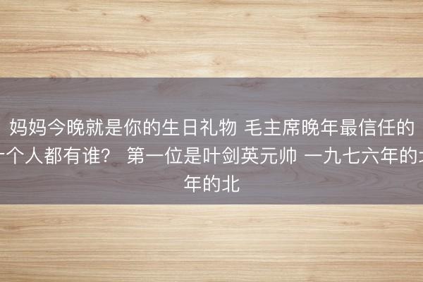 妈妈今晚就是你的生日礼物 毛主席晚年最信任的十个人都有谁？ 第一位是叶剑英元帅 一九七六年的北