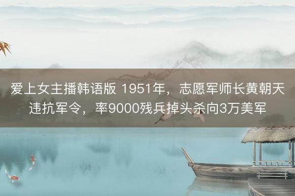 爱上女主播韩语版 1951年，志愿军师长黄朝天违抗军令，率9000残兵掉头杀向3万美军