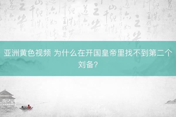 亚洲黄色视频 为什么在开国皇帝里找不到第二个刘备？