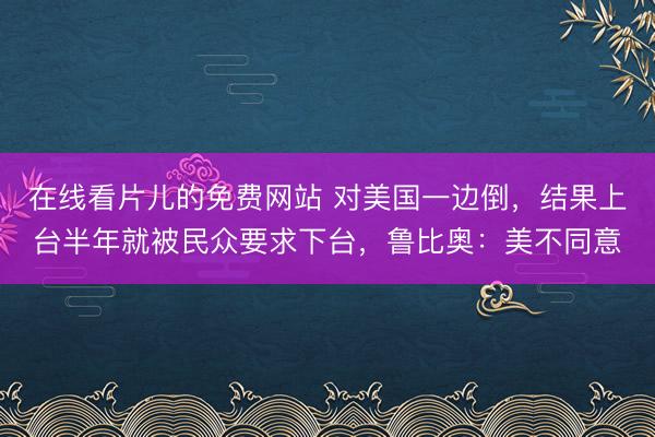 在线看片儿的免费网站 对美国一边倒，结果上台半年就被民众要求下台，鲁比奥：美不同意