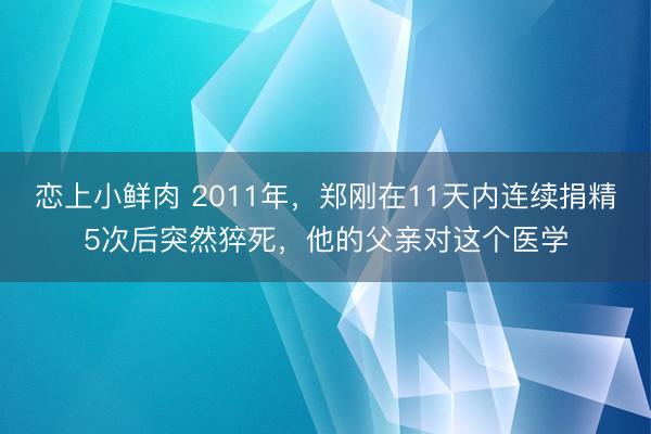 恋上小鲜肉 2011年，郑刚在11天内连续捐精5次后突然猝死，他的父亲对这个医学