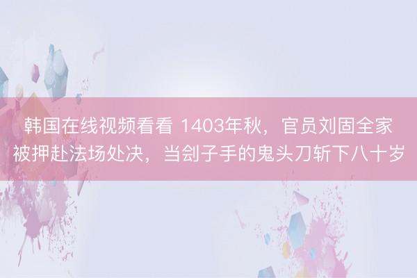 韩国在线视频看看 1403年秋，官员刘固全家被押赴法场处决，当刽子手的鬼头刀斩下八十岁