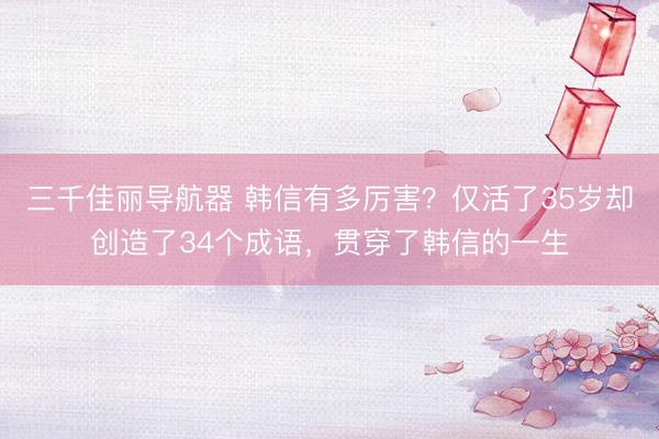 三千佳丽导航器 韩信有多厉害?仅活了35岁却创造了34个成语,贯穿了韩信的一生