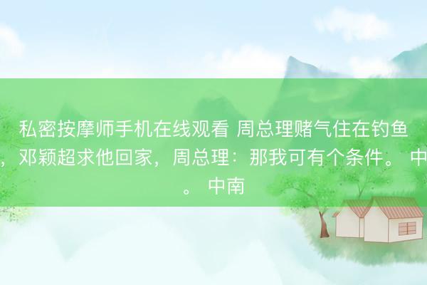 私密按摩师手机在线观看 周总理赌气住在钓鱼台，邓颖超求他回家，周总理：那我可有个条件。 中南