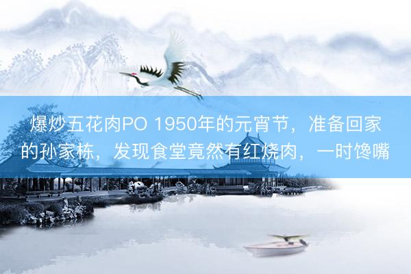 爆炒五花肉PO 1950年的元宵节，准备回家的孙家栋，发现食堂竟然有红烧肉，一时馋嘴