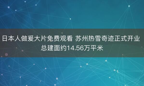 日本人做爰大片免费观看 苏州热雪奇迹正式开业 总建面约14.56万平米