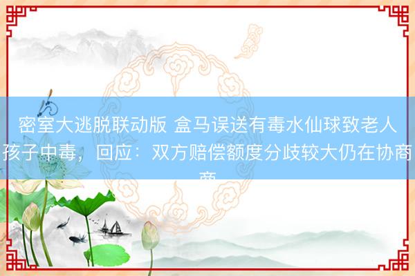 密室大逃脱联动版 盒马误送有毒水仙球致老人孩子中毒，回应：双方赔偿额度分歧较大仍在协商