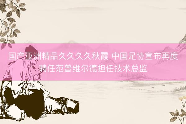 国产亚洲精品久久久久秋霞 中国足协宣布再度聘任范普维尔德担任技术总监