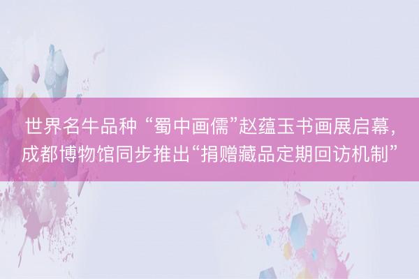 世界名牛品种 “蜀中画儒”赵蕴玉书画展启幕，成都博物馆同步推出“捐赠藏品定期回访机制”