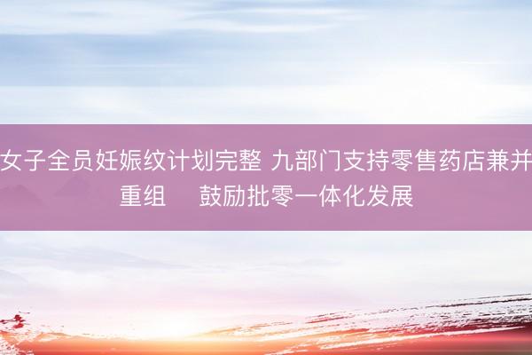 女子全员妊娠纹计划完整 九部门支持零售药店兼并重组    鼓励批零一体化发展