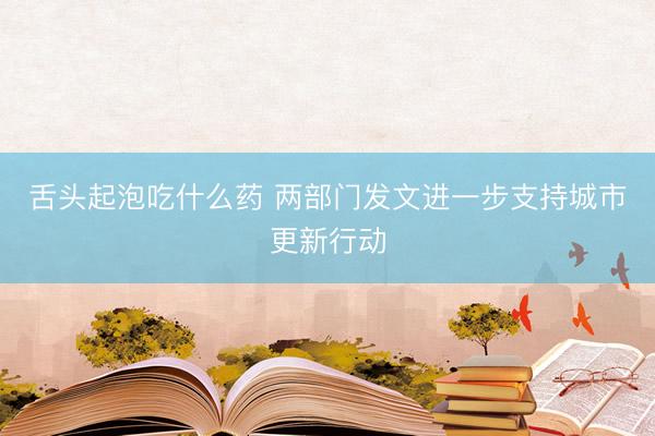 舌头起泡吃什么药 两部门发文进一步支持城市更新行动