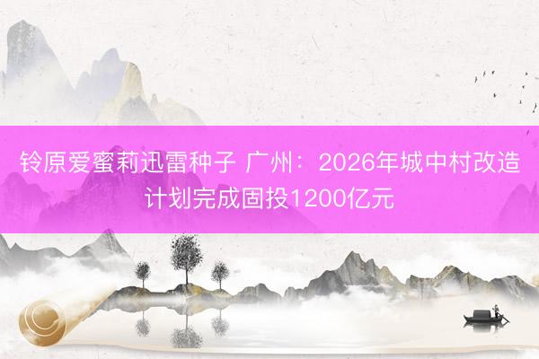 铃原爱蜜莉迅雷种子 广州：2026年城中村改造计划完成固投1200亿元
