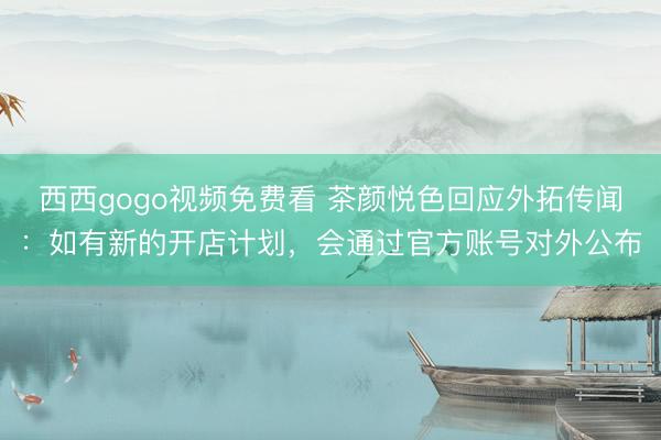 西西gogo视频免费看 茶颜悦色回应外拓传闻：如有新的开店计划，会通过官方账号对外公布