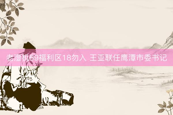 老湿机69福利区18勿入 王亚联任鹰潭市委书记