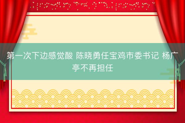 第一次下边感觉酸 陈晓勇任宝鸡市委书记 杨广亭不再担任